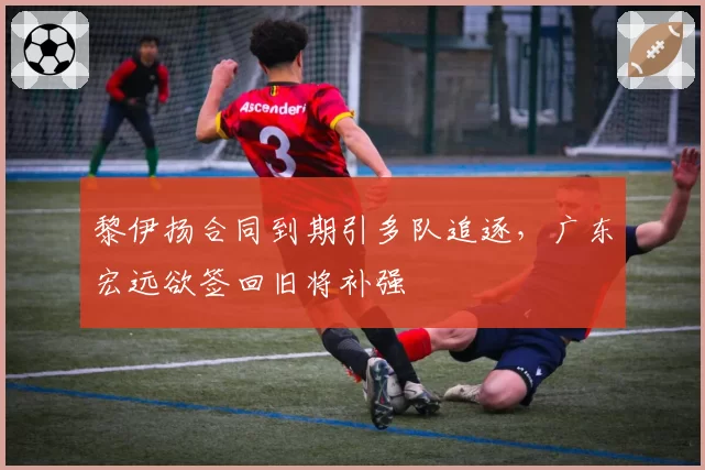 黎伊扬合同到期引多队追逐，广东宏远欲签回旧将补强