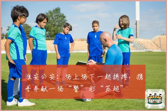 淮安公安：场上场下一起拼搏，携手奉献一场“警”彩“苏超”