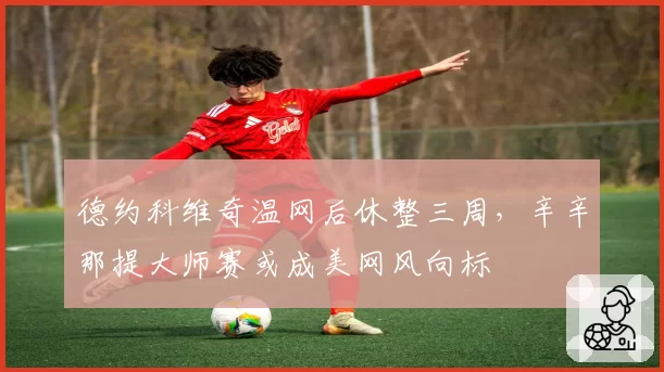 德约科维奇温网后休整三周，辛辛那提大师赛或成美网风向标