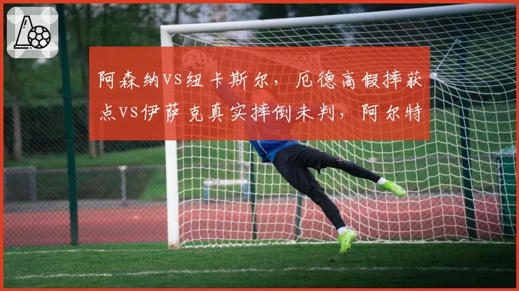 阿森纳vs纽卡斯尔，厄德高假摔获点vs伊萨克真实摔倒未判，阿尔特塔与埃迪豪赛后冲突