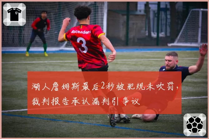 湖人詹姆斯最后2秒被犯规未吹罚，裁判报告承认漏判引争议