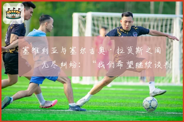 塞维利亚与塞尔吉奥·拉莫斯之间的无尽纠纷:“我们希望继续谈判”