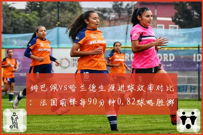 姆巴佩vs哈兰德生涯进球效率对比：法国前锋每90分钟0.82球略胜挪威魔人