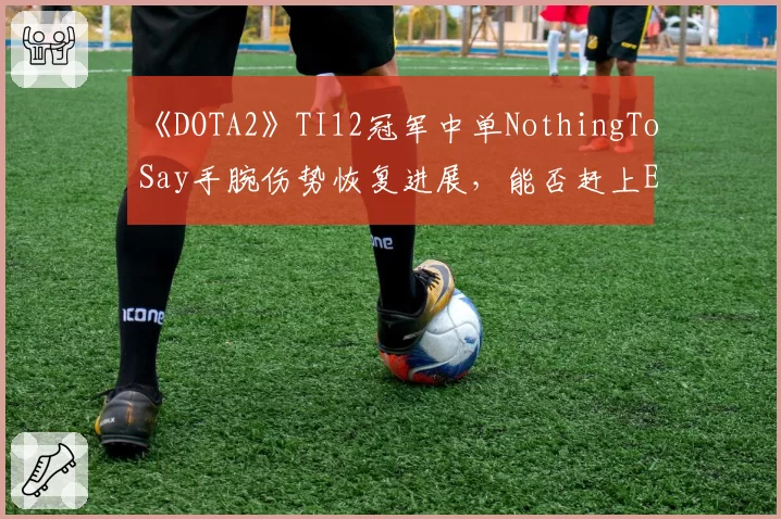 《DOTA2》TI12冠军中单NothingToSay手腕伤势恢复进展,能否赶上ESL One伯明翰站?