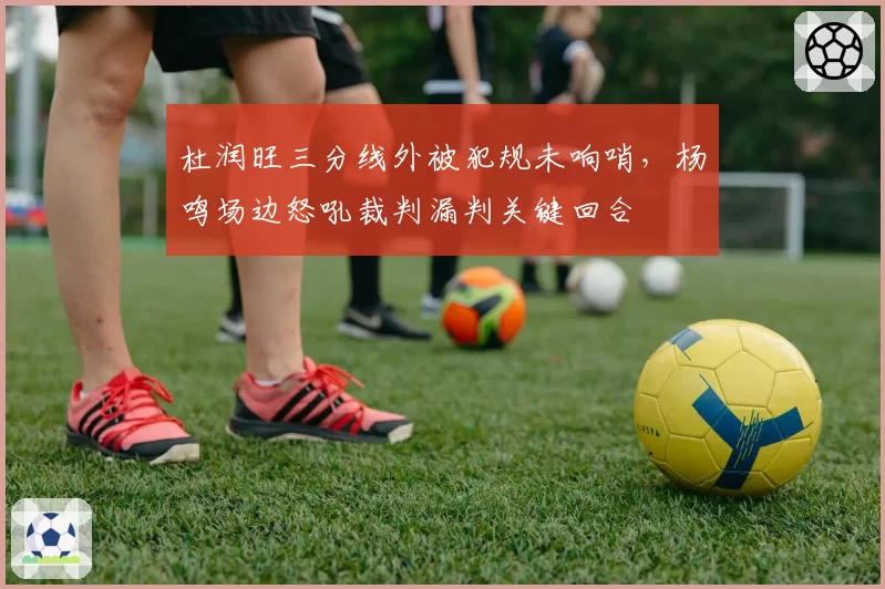 杜润旺三分线外被犯规未响哨，杨鸣场边怒吼裁判漏判关键回合