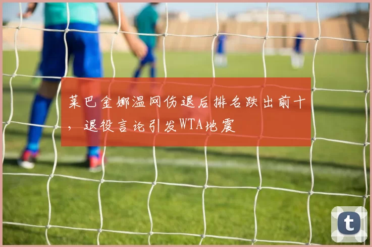 莱巴金娜温网伤退后排名跌出前十，退役言论引发WTA地震