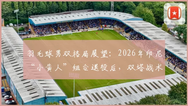 羽毛球男双格局展望：2026年印尼“小黄人”组合退役后，双塔战术或将复兴