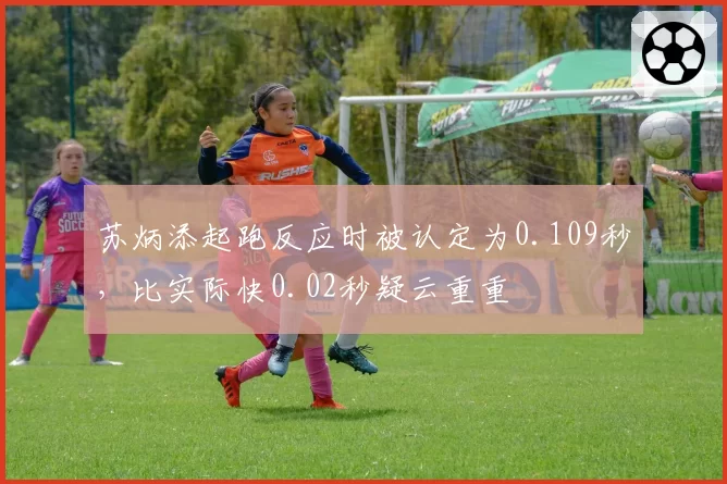 苏炳添起跑反应时被认定为0.109秒，比实际快0.02秒疑云重重