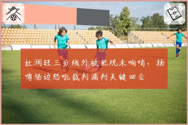 杜润旺三分线外被犯规未响哨，杨鸣场边怒吼裁判漏判关键回合