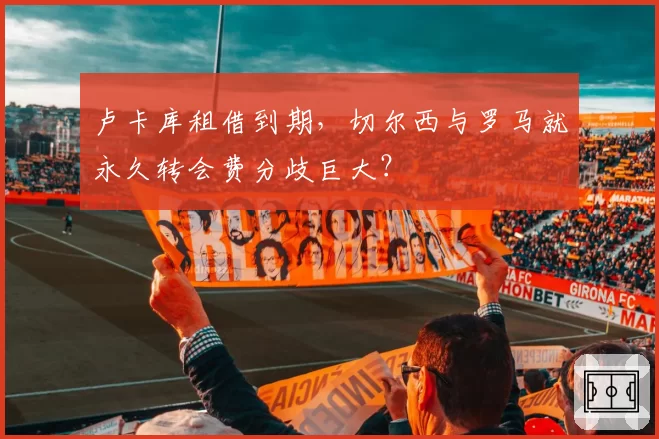 卢卡库租借到期，切尔西与罗马就永久转会费分歧巨大？