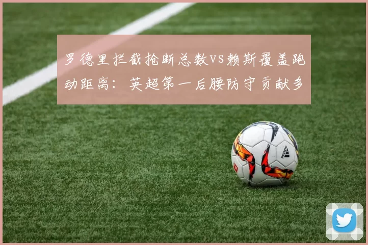 罗德里拦截抢断总数vs赖斯覆盖跑动距离:英超第一后腰防守贡献多维度对比