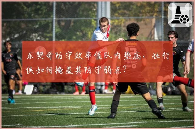 东契奇防守效率值队内垫底，独行侠如何掩盖其防守弱点？