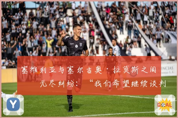 塞维利亚与塞尔吉奥·拉莫斯之间的无尽纠纷:“我们希望继续谈判”