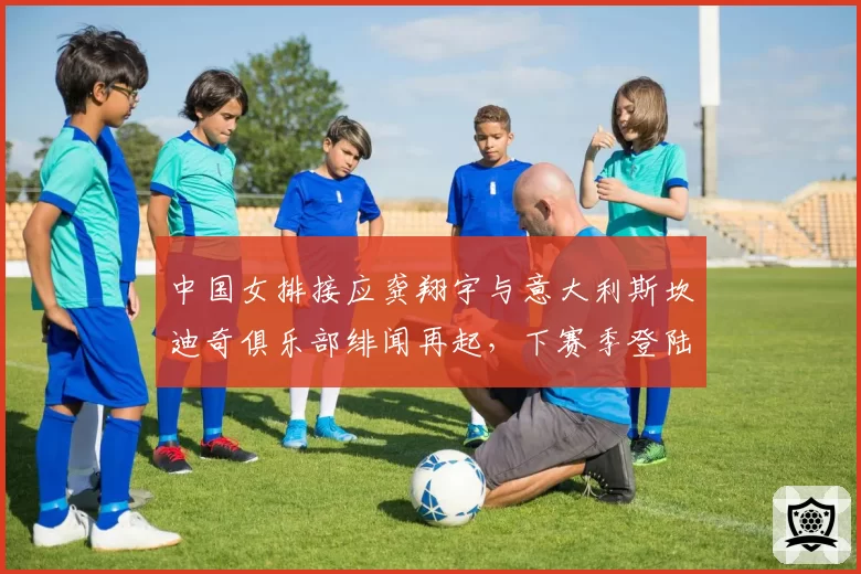 中国女排接应龚翔宇与意大利斯坎迪奇俱乐部绯闻再起，下赛季登陆意甲成悬疑？