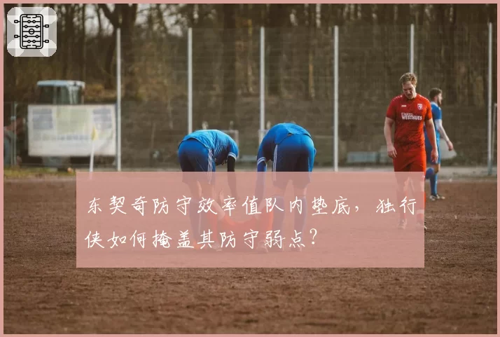 东契奇防守效率值队内垫底，独行侠如何掩盖其防守弱点？